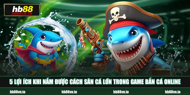 5 lợi ích khi nắm được cách săn cá lớn trong game bắn cá online